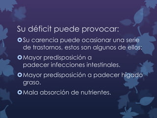 Su déficit puede provocar:
Su carencia puede ocasionar una serie
de trastornos, estos son algunos de ellos:

Mayor predisposición a
padecer infecciones intestinales.
Mayor predisposición a padecer hígado
graso.
Mala absorción de nutrientes.

 