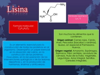 Lisina
Símbolo químico:
Lys, K
Formula molecular:
C6H14N2O2
Son muchos los alimentos que lo
contienen.
Es un elemento esencial para la
construcción de todas las proteínas en el
organismo. Desempeña un papel esencial
en la absorción del calcio, en la
construcción de las proteínas
musculares, en la recuperación de las
intervenciones quirúrgicas o de las lesiones
deportivas y, en la producción de
hormonas, enzimas y anticuerpos.

Origen animal: Carnes rojas. Cerdo.
Aves. Pescados (bacalao y sardinas).
Queso, en especial el Parmesano.
Huevos.
Origen vegetal: Amaranto. Espárragos.
Espinaca. Frijol. Lentejas. Levadura de
cerveza. Nuez de la India. Vegetales.
Legumbres. Arroz integral. Semillas.
Cereales integrales.

 