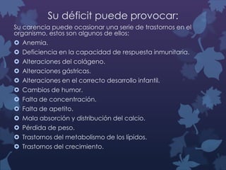 Su déficit puede provocar:
Su carencia puede ocasionar una serie de trastornos en el
organismo, estos son algunos de ellos:
 Anemia.
 Deficiencia en la capacidad de respuesta inmunitaria.
 Alteraciones del colágeno.
 Alteraciones gástricas.
 Alteraciones en el correcto desarrollo infantil.
 Cambios de humor.
 Falta de concentración.
 Falta de apetito.
 Mala absorción y distribución del calcio.
 Pérdida de peso.
 Trastornos del metabolismo de los lípidos.
 Trastornos del crecimiento.

 