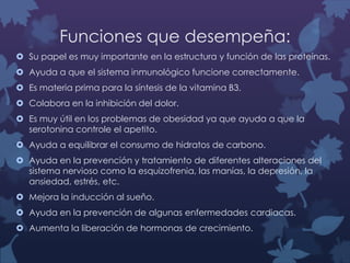 Funciones que desempeña:
 Su papel es muy importante en la estructura y función de las proteínas.

 Ayuda a que el sistema inmunológico funcione correctamente.
 Es materia prima para la síntesis de la vitamina B3.
 Colabora en la inhibición del dolor.
 Es muy útil en los problemas de obesidad ya que ayuda a que la
serotonina controle el apetito.
 Ayuda a equilibrar el consumo de hidratos de carbono.
 Ayuda en la prevención y tratamiento de diferentes alteraciones del
sistema nervioso como la esquizofrenia, las manías, la depresión, la
ansiedad, estrés, etc.
 Mejora la inducción al sueño.
 Ayuda en la prevención de algunas enfermedades cardiacas.
 Aumenta la liberación de hormonas de crecimiento.

 