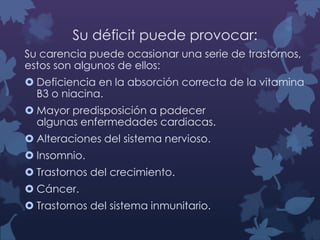 Su déficit puede provocar:
Su carencia puede ocasionar una serie de trastornos,
estos son algunos de ellos:
 Deficiencia en la absorción correcta de la vitamina
B3 o niacina.

 Mayor predisposición a padecer
algunas enfermedades cardiacas.
 Alteraciones del sistema nervioso.
 Insomnio.
 Trastornos del crecimiento.
 Cáncer.
 Trastornos del sistema inmunitario.

 