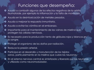 Funciones que desempeña:
 Ayuda a combatir algunos de los efectos negativos de la artritis
reumatoide, por ejemplo la inflamación y la falta de movilidad.
 Ayuda en la desintoxicación de metales pesados.
 Ayuda a mejorar la respuesta inmunitaria.
 Ayuda a evitar los vómitos en el embarazo.
 Importante para el mantenimiento de las vainas de mielina que
protegen las células nerviosas.
 Es necesario para la producción tanto de glóbulos rojos y blancos en
la sangre.
 Protege al organismo de los daños por radiación.
 Reduce la presión arterial.
 Participa en el desarrollo y manutención de los tejidos
sanos, particularmente en la mielina que cubre las neuronas.
 En el sistema nervioso central es sintetizada y liberada por las neuronas
y utilizada como neuromodulador.

 