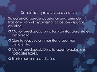 Su déficit puede provocar:
Su carencia puede ocasionar una serie de
trastornos en el organismo, estos son algunos
de ellos:
 Mayor predisposición a los vómitos durante el
embarazo.
 Que la respuesta inmunitaria sea más
deficiente.
 Mayor predisposición a la acumulación de
radicales libres.

 Trastornos en la audición.

 