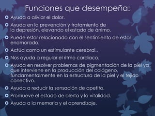Funciones que desempeña:
 Ayuda a aliviar el dolor.
 Ayuda en la prevención y tratamiento de
la depresión, elevando el estado de ánimo.
 Puede estar relacionada con el sentimiento de estar
enamorado.
 Actúa como un estimulante cerebral..
 Nos ayuda a regular el ritmo cardiaco.
 Ayuda en resolver problemas de pigmentación de la piel ya
que interviene en la producción del colágeno,
fundamentalmente en la estructura de la piel y el tejido
conectivo.
 Ayuda a reducir la sensación de apetito.
 Promueve el estado de alerta y la vitalidad.
 Ayuda a la memoria y el aprendizaje.

 