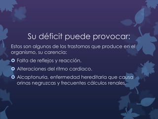 Su déficit puede provocar:
Estos son algunos de los trastornos que produce en el
organismo, su carencia:
 Falta de reflejos y reacción.

 Alteraciones del ritmo cardiaco.
 Alcaptonuria, enfermedad hereditaria que causa
orinas negruzcas y frecuentes cálculos renales.

 