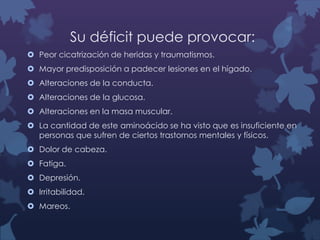 Su déficit puede provocar:
 Peor cicatrización de heridas y traumatismos.
 Mayor predisposición a padecer lesiones en el hígado.
 Alteraciones de la conducta.
 Alteraciones de la glucosa.
 Alteraciones en la masa muscular.
 La cantidad de este aminoácido se ha visto que es insuficiente en
personas que sufren de ciertos trastornos mentales y físicos.
 Dolor de cabeza.
 Fatiga.
 Depresión.
 Irritabilidad.
 Mareos.

 