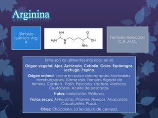 Arginina
Símbolo
químico: Arg,
R

Fórmula molecular:
C6H14N4O2

Estos son los alimentos más ricos en él:
Origen vegetal: Ajos. Achicoria. Cebolla. Coles. Espárragos.
Lechuga. Pepino.

Origen animal: Leche en polvo descremada. Mortadela.
Hamburguesas. Carne roja. Ternera. Hígado de
ternera. Cordero. Pollo. Pescado. Lácteos. Mariscos.
Crustáceos. Aceite de pescados.
Frutas: Melocotón. Plátanos.
Frutos secos: Almendras. Piñones. Nueces. Anacardos.
Cacahuetes. Pasas.
Otros: Chocolate. La levadura de cerveza.

 