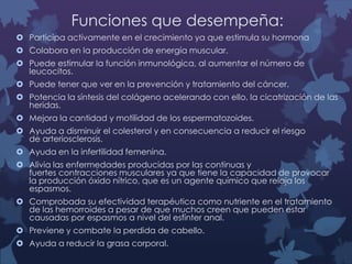 Funciones que desempeña:
 Participa activamente en el crecimiento ya que estimula su hormona
 Colabora en la producción de energía muscular.
 Puede estimular la función inmunológica, al aumentar el número de
leucocitos.
 Puede tener que ver en la prevención y tratamiento del cáncer.
 Potencia la síntesis del colágeno acelerando con ello, la cicatrización de las
heridas.
 Mejora la cantidad y motilidad de los espermatozoides.
 Ayuda a disminuir el colesterol y en consecuencia a reducir el riesgo
de arteriosclerosis.

 Ayuda en la infertilidad femenina.
 Alivia las enfermedades producidas por las continuas y
fuertes contracciones musculares ya que tiene la capacidad de provocar
la producción óxido nítrico, que es un agente químico que relaja los
espasmos.
 Comprobada su efectividad terapéutica como nutriente en el tratamiento
de las hemorroides a pesar de que muchos creen que pueden estar
causadas por espasmos a nivel del esfínter anal.
 Previene y combate la perdida de cabello.
 Ayuda a reducir la grasa corporal.

 