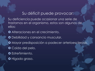 Su déficit puede provocar:
Su deficiencia puede ocasionar una serie de
trastornos en el organismo, estos son algunos de
ellos:
 Alteraciones en el crecimiento.
 Debilidad y cansancio muscular.

 Mayor predisposición a padecer arterioesclerosis.
 Caída del pelo.
 Estreñimiento.

 Hígado graso.

 