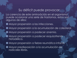 Su déficit puede provocar:
La carencia de este aminoácido en el organismo
puede ocasionar una serie de trastornos, estos son
algunos de ellos:
 Mayor propensión a las infecciones.

 Mayor propensión a la acumulación de colesterol.
 Mayor propensión a padecer anemia.
 Mayor propensión a padecer esquizofrenia
histadélica.

 Mayor propensión a fiebre reumática infantil.
 Mayor predisposición a la acumulación de
radicales libres.

 