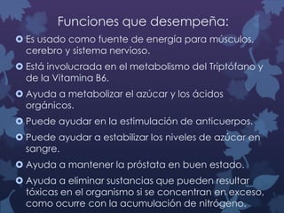Funciones que desempeña:
 Es usado como fuente de energía para músculos,
cerebro y sistema nervioso.
 Está involucrada en el metabolismo del Triptófano y
de la Vitamina B6.
 Ayuda a metabolizar el azúcar y los ácidos
orgánicos.

 Puede ayudar en la estimulación de anticuerpos.
 Puede ayudar a estabilizar los niveles de azúcar en
sangre.
 Ayuda a mantener la próstata en buen estado.
 Ayuda a eliminar sustancias que pueden resultar
tóxicas en el organismo si se concentran en exceso,
como ocurre con la acumulación de nitrógeno.

 