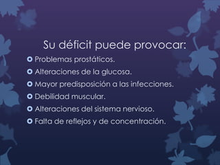 Su déficit puede provocar:
 Problemas prostáticos.
 Alteraciones de la glucosa.
 Mayor predisposición a las infecciones.

 Debilidad muscular.
 Alteraciones del sistema nervioso.
 Falta de reflejos y de concentración.

 