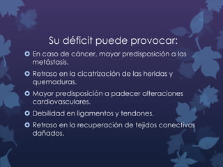 Su déficit puede provocar:
 En caso de cáncer, mayor predisposición a las
metástasis.
 Retraso en la cicatrización de las heridas y
quemaduras.
 Mayor predisposición a padecer alteraciones
cardiovasculares.
 Debilidad en ligamentos y tendones.

 Retraso en la recuperación de tejidos conectivos
dañados.

 