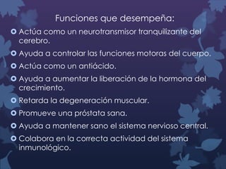 Funciones que desempeña:
 Actúa como un neurotransmisor tranquilizante del
cerebro.

 Ayuda a controlar las funciones motoras del cuerpo.
 Actúa como un antiácido.
 Ayuda a aumentar la liberación de la hormona del
crecimiento.
 Retarda la degeneración muscular.
 Promueve una próstata sana.
 Ayuda a mantener sano el sistema nervioso central.
 Colabora en la correcta actividad del sistema
inmunológico.

 