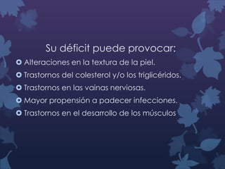 Su déficit puede provocar:
 Alteraciones en la textura de la piel.
 Trastornos del colesterol y/o los triglicéridos.
 Trastornos en las vainas nerviosas.

 Mayor propensión a padecer infecciones.
 Trastornos en el desarrollo de los músculos

 