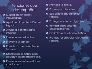 Funciones que
desempeña:

 Previene la artritis.
 Previene la diabetes.

 Mejora las funciones
inmunitarias.

 Estabiliza el azúcar en la
sangre.

 Ayuda en la protección del
hígado.

 Protege el sistema digestivo.

 Ayuda a desintoxicar el
intestino.

 Previene las cataratas.
 Previene el cáncer
 Pone fin al crecimiento de
tumores.

 Desintoxica el hígado, las
células y el sistema linfático.
 Previene las enfermedades
cardíacas.

 Retrasa el proceso de
envejecimiento.
 Optimiza el resultado atlético.

 Protege los glóbulos rojos de la
sangre.

 