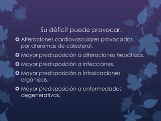 Su déficit puede provocar:
 Alteraciones cardiovasculares provocadas
por ateromas de colesterol.
 Mayor predisposición a alteraciones hepáticas.
 Mayor predisposición a infecciones.
 Mayor predisposición a intoxicaciones
orgánicas.

 Mayor predisposición a enfermedades
degenerativas.

 