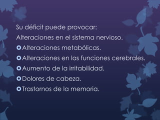 Su déficit puede provocar:
Alteraciones en el sistema nervioso.
Alteraciones metabólicas.
Alteraciones en las funciones cerebrales.
Aumento de la irritabilidad.

Dolores de cabeza.
Trastornos de la memoria.

 