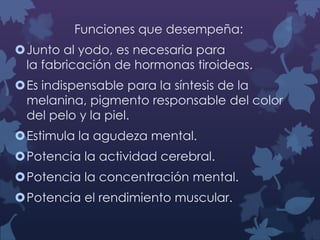 Funciones que desempeña:
Junto al yodo, es necesaria para
la fabricación de hormonas tiroideas.

Es indispensable para la síntesis de la
melanina, pigmento responsable del color
del pelo y la piel.
Estimula la agudeza mental.
Potencia la actividad cerebral.
Potencia la concentración mental.

Potencia el rendimiento muscular.

 