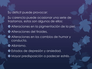 Su déficit puede provocar:
Su carencia puede ocasionar una serie de
trastornos, estos son algunos de ellos:
 Alteraciones en la pigmentación de la piel.
 Alteraciones del tiroides.

 Alteraciones en los cambios de humor y
conducta.
 Albinismo.
 Estados de depresión y ansiedad.
 Mayor predisposición a padecer estrés.

 