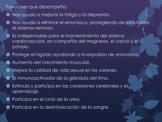 Funciones que desempeña:
 Nos ayuda a mejorar la fatiga y la depresión.
 Nos ayuda a eliminar el amoniaco, protegiendo de esta forma
el sistema nervioso.
 Es indispensable para el mantenimiento del sistema
cardiovascular, en compañía del magnesio, el calcio y el
potasio.
 Protege el hígado ayudando a la expulsión de amoniaco.
 Aumento del crecimiento muscular.
 Mejora la calidad de vida sexual en los varones.
 Es inmunoactivador de la glándula del timo.
 Estimula y participa en las conexiones cerebrales y el
aprendizaje.
 Participa en el ciclo de la urea.
 Participa en la desintoxicación de la sangre.

 