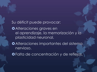 Su déficit puede provocar:
Alteraciones graves en
el aprendizaje, la memorización y la
plasticidad neuronal.
Alteraciones importantes del sistema
nervioso.
Falta de concentración y de reflejos.

 
