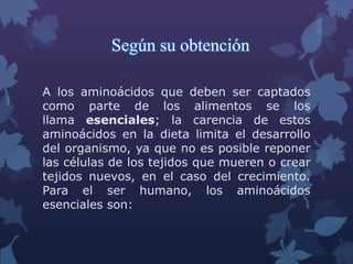 Según su obtención
A los aminoácidos que deben ser captados
como parte de los alimentos se los
llama esenciales; la carencia de estos
aminoácidos en la dieta limita el desarrollo
del organismo, ya que no es posible reponer
las células de los tejidos que mueren o crear
tejidos nuevos, en el caso del crecimiento.
Para el ser humano, los aminoácidos
esenciales son:

 