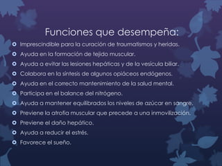Funciones que desempeña:
 Imprescindible para la curación de traumatismos y heridas.
 Ayuda en la formación de tejido muscular.
 Ayuda a evitar las lesiones hepáticas y de la vesícula biliar.
 Colabora en la síntesis de algunos opiáceos endógenos.
 Ayuda en el correcto mantenimiento de la salud mental.
 Participa en el balance del nitrógeno.
 Ayuda a mantener equilibrados los niveles de azúcar en sangre.
 Previene la atrofia muscular que precede a una inmovilización.
 Previene el daño hepático.
 Ayuda a reducir el estrés.
 Favorece el sueño.

 