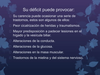 Su déficit puede provocar: 
 Su carencia puede ocasionar una serie de 
trastornos, estos son algunos de ellos: 
 Peor cicatrización de heridas y traumatismos. 
 Mayor predisposición a padecer lesiones en el 
hígado y la vesícula biliar. 
 Alteraciones de la conducta. 
 Alteraciones de la glucosa. 
 Alteraciones en la masa muscular. 
 Trastornos de la mielina y del sistema nervioso. 
 