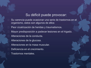 Su déficit puede provocar: 
 Su carencia puede ocasionar una serie de trastornos en el 
organismo, estos son algunos de ellos: 
 Peor cicatrización de heridas y traumatismos. 
 Mayor predisposición a padecer lesiones en el hígado. 
 Alteraciones de la conducta. 
 Alteraciones de la glucosa. 
 Alteraciones en la masa muscular. 
 Deficiencia en el crecimiento. 
 Trastornos mentales. 
 