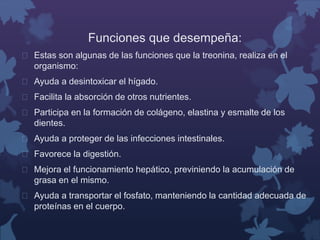 Funciones que desempeña: 
 Estas son algunas de las funciones que la treonina, realiza en el 
organismo: 
 Ayuda a desintoxicar el hígado. 
 Facilita la absorción de otros nutrientes. 
 Participa en la formación de colágeno, elastina y esmalte de los 
dientes. 
 Ayuda a proteger de las infecciones intestinales. 
 Favorece la digestión. 
 Mejora el funcionamiento hepático, previniendo la acumulación de 
grasa en el mismo. 
 Ayuda a transportar el fosfato, manteniendo la cantidad adecuada de 
proteínas en el cuerpo. 
 