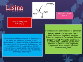 Lisina 
Símbolo químico: 
Lys, K 
Formula molecular: 
C6H14N2O2 
Es un elemento esencial para la construcción 
de todas las proteínas en el organismo. 
Desempeña un papel esencial en la absorción 
del calcio, en la construcción de las proteínas 
musculares, en la recuperación de las 
intervenciones quirúrgicas o de las lesiones 
deportivas y, en la producción de hormonas, 
enzimas y anticuerpos. 
Son muchos los alimentos que lo contienen. 
Origen animal: Carnes rojas. Cerdo. 
Aves. Pescados (bacalao y sardinas). 
Queso, en especial el Parmesano. Huevos. 
Origen vegetal: Amaranto. Espárragos. 
Espinaca. Frijol. Lentejas. Levadura de 
cerveza. Nuez de la India. Vegetales. 
Legumbres. Arroz integral. Semillas. 
Cereales integrales. 
 