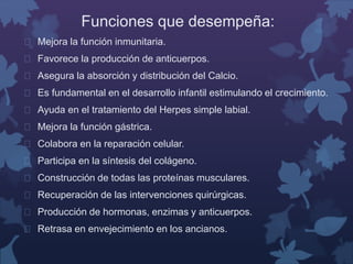 Funciones que desempeña: 
 Mejora la función inmunitaria. 
 Favorece la producción de anticuerpos. 
 Asegura la absorción y distribución del Calcio. 
 Es fundamental en el desarrollo infantil estimulando el crecimiento. 
 Ayuda en el tratamiento del Herpes simple labial. 
 Mejora la función gástrica. 
 Colabora en la reparación celular. 
 Participa en la síntesis del colágeno. 
 Construcción de todas las proteínas musculares. 
 Recuperación de las intervenciones quirúrgicas. 
 Producción de hormonas, enzimas y anticuerpos. 
 Retrasa en envejecimiento en los ancianos. 
 