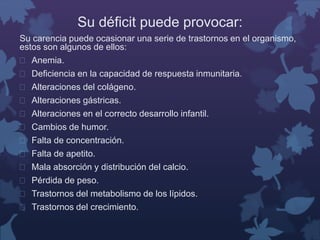 Su déficit puede provocar: 
Su carencia puede ocasionar una serie de trastornos en el organismo, 
estos son algunos de ellos: 
 Anemia. 
 Deficiencia en la capacidad de respuesta inmunitaria. 
 Alteraciones del colágeno. 
 Alteraciones gástricas. 
 Alteraciones en el correcto desarrollo infantil. 
 Cambios de humor. 
 Falta de concentración. 
 Falta de apetito. 
 Mala absorción y distribución del calcio. 
 Pérdida de peso. 
 Trastornos del metabolismo de los lípidos. 
 Trastornos del crecimiento. 
 