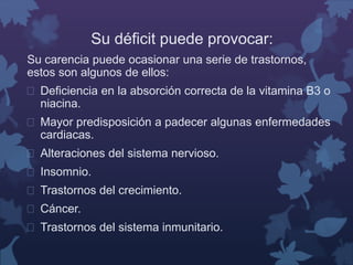 Su déficit puede provocar: 
Su carencia puede ocasionar una serie de trastornos, 
estos son algunos de ellos: 
 Deficiencia en la absorción correcta de la vitamina B3 o 
niacina. 
 Mayor predisposición a padecer algunas enfermedades 
cardiacas. 
 Alteraciones del sistema nervioso. 
 Insomnio. 
 Trastornos del crecimiento. 
 Cáncer. 
 Trastornos del sistema inmunitario. 
 