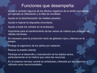 Funciones que desempeña: 
 Ayuda a combatir algunos de los efectos negativos de la artritis reumatoide, 
por ejemplo la inflamación y la falta de movilidad. 
 Ayuda en la desintoxicación de metales pesados. 
 Ayuda a mejorar la respuesta inmunitaria. 
 Ayuda a evitar los vómitos en el embarazo. 
 Importante para el mantenimiento de las vainas de mielina que protegen las 
células nerviosas. 
 Es necesario para la producción tanto de glóbulos rojos y blancos en la 
sangre. 
 Protege al organismo de los daños por radiación. 
 Reduce la presión arterial. 
 Participa en el desarrollo y manutención de los tejidos sanos, 
particularmente en la mielina que cubre las neuronas. 
 En el sistema nervioso central es sintetizada y liberada por las neuronas y 
utilizada como neuromodulador. 
 
