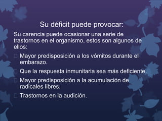 Su déficit puede provocar: 
Su carencia puede ocasionar una serie de 
trastornos en el organismo, estos son algunos de 
ellos: 
 Mayor predisposición a los vómitos durante el 
embarazo. 
 Que la respuesta inmunitaria sea más deficiente. 
 Mayor predisposición a la acumulación de 
radicales libres. 
 Trastornos en la audición. 
 