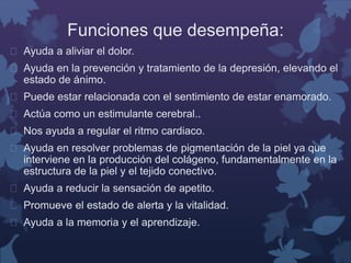 Funciones que desempeña: 
 Ayuda a aliviar el dolor. 
 Ayuda en la prevención y tratamiento de la depresión, elevando el 
estado de ánimo. 
 Puede estar relacionada con el sentimiento de estar enamorado. 
 Actúa como un estimulante cerebral.. 
 Nos ayuda a regular el ritmo cardiaco. 
 Ayuda en resolver problemas de pigmentación de la piel ya que 
interviene en la producción del colágeno, fundamentalmente en la 
estructura de la piel y el tejido conectivo. 
 Ayuda a reducir la sensación de apetito. 
 Promueve el estado de alerta y la vitalidad. 
 Ayuda a la memoria y el aprendizaje. 
 