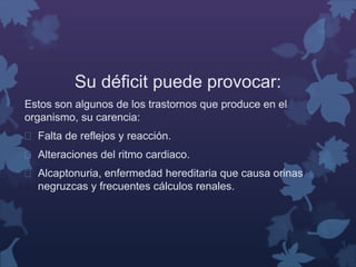 Su déficit puede provocar: 
Estos son algunos de los trastornos que produce en el 
organismo, su carencia: 
 Falta de reflejos y reacción. 
 Alteraciones del ritmo cardiaco. 
 Alcaptonuria, enfermedad hereditaria que causa orinas 
negruzcas y frecuentes cálculos renales. 
 