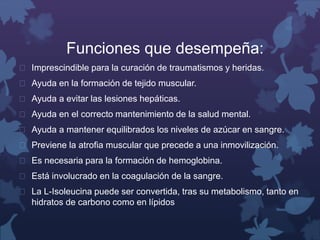 Funciones que desempeña: 
 Imprescindible para la curación de traumatismos y heridas. 
 Ayuda en la formación de tejido muscular. 
 Ayuda a evitar las lesiones hepáticas. 
 Ayuda en el correcto mantenimiento de la salud mental. 
 Ayuda a mantener equilibrados los niveles de azúcar en sangre. 
 Previene la atrofia muscular que precede a una inmovilización. 
 Es necesaria para la formación de hemoglobina. 
 Está involucrado en la coagulación de la sangre. 
 La L-Isoleucina puede ser convertida, tras su metabolismo, tanto en 
hidratos de carbono como en lípidos 
 