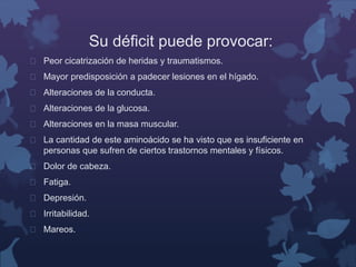 Su déficit puede provocar: 
 Peor cicatrización de heridas y traumatismos. 
 Mayor predisposición a padecer lesiones en el hígado. 
 Alteraciones de la conducta. 
 Alteraciones de la glucosa. 
 Alteraciones en la masa muscular. 
 La cantidad de este aminoácido se ha visto que es insuficiente en 
personas que sufren de ciertos trastornos mentales y físicos. 
 Dolor de cabeza. 
 Fatiga. 
 Depresión. 
 Irritabilidad. 
 Mareos. 
 