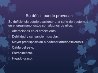 Su déficit puede provocar: 
Su deficiencia puede ocasionar una serie de trastornos 
en el organismo, estos son algunos de ellos: 
 Alteraciones en el crecimiento. 
 Debilidad y cansancio muscular. 
 Mayor predisposición a padecer arterioesclerosis. 
 Caída del pelo. 
 Estreñimiento. 
 Hígado graso. 
 