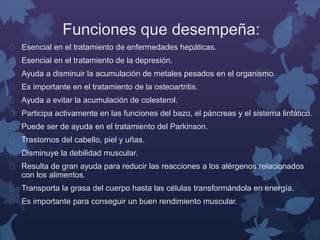 Funciones que desempeña: 
 Esencial en el tratamiento de enfermedades hepáticas. 
 Esencial en el tratamiento de la depresión. 
 Ayuda a disminuir la acumulación de metales pesados en el organismo. 
 Es importante en el tratamiento de la osteoartritis. 
 Ayuda a evitar la acumulación de colesterol. 
 Participa activamente en las funciones del bazo, el páncreas y el sistema linfático. 
 Puede ser de ayuda en el tratamiento del Parkinson. 
 Trastornos del cabello, piel y uñas. 
 Disminuye la debilidad muscular. 
 Resulta de gran ayuda para reducir las reacciones a los alérgenos relacionados 
con los alimentos. 
 Transporta la grasa del cuerpo hasta las células transformándola en energía. 
 Es importante para conseguir un buen rendimiento muscular. 
 