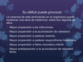 Su déficit puede provocar: 
La carencia de este aminoácido en el organismo puede 
ocasionar una serie de trastornos, estos son algunos de 
ellos: 
 Mayor propensión a las infecciones. 
 Mayor propensión a la acumulación de colesterol. 
 Mayor propensión a padecer anemia. 
 Mayor propensión a padecer esquizofrenia histadélica. 
 Mayor propensión a fiebre reumática infantil. 
 Mayor predisposición a la acumulación de radicales 
libres. 
 
