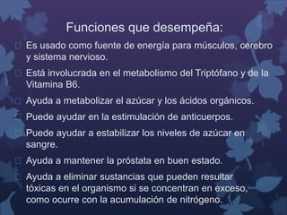 Funciones que desempeña: 
 Es usado como fuente de energía para músculos, cerebro 
y sistema nervioso. 
 Está involucrada en el metabolismo del Triptófano y de la 
Vitamina B6. 
 Ayuda a metabolizar el azúcar y los ácidos orgánicos. 
 Puede ayudar en la estimulación de anticuerpos. 
 Puede ayudar a estabilizar los niveles de azúcar en 
sangre. 
 Ayuda a mantener la próstata en buen estado. 
 Ayuda a eliminar sustancias que pueden resultar 
tóxicas en el organismo si se concentran en exceso, 
como ocurre con la acumulación de nitrógeno. 
 
