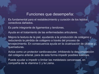 Funciones que desempeña: 
 Es fundamental para el restablecimiento y curación de los tejidos 
conectivos dañados. 
 Es parte integrante de ligamentos y tendones. 
 Ayuda en el tratamiento de las enfermedades articulares. 
 Mejora la textura de la piel, ayudando a la producción de colágeno y 
reduciendo la pérdida de colágeno a través del proceso de 
envejecimiento. En consecuencia ayuda en la cicatrización de úlceras y 
quemaduras. 
 Actúa como un protector cardiovascular, inhibiendo la descomposición 
del colágeno arterial, para de esta forma impedir posibles lesiones. 
 Puede ayudar a impedir o limitar las metástasis cancerosas, en 
compañía de la vitamina C y la Lisina. 
 