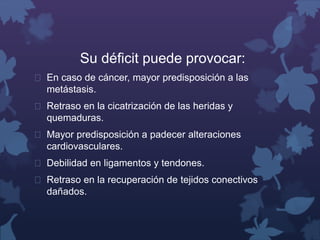 Su déficit puede provocar: 
 En caso de cáncer, mayor predisposición a las 
metástasis. 
 Retraso en la cicatrización de las heridas y 
quemaduras. 
 Mayor predisposición a padecer alteraciones 
cardiovasculares. 
 Debilidad en ligamentos y tendones. 
 Retraso en la recuperación de tejidos conectivos 
dañados. 
 