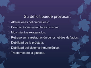 Su déficit puede provocar: 
 Alteraciones del crecimiento. 
 Contracciones musculares bruscas. 
 Movimientos exagerados. 
 Retraso en la restauración de los tejidos dañados. 
 Debilidad de la próstata. 
 Debilidad del sistema inmunológico. 
 Trastornos de la glucosa. 
 