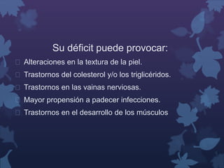 Su déficit puede provocar: 
 Alteraciones en la textura de la piel. 
 Trastornos del colesterol y/o los triglicéridos. 
 Trastornos en las vainas nerviosas. 
 Mayor propensión a padecer infecciones. 
 Trastornos en el desarrollo de los músculos 
 