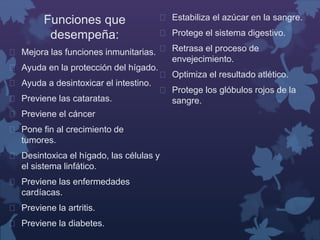 Funciones que 
desempeña: 
 Mejora las funciones inmunitarias. 
 Ayuda en la protección del hígado. 
 Ayuda a desintoxicar el intestino. 
 Previene las cataratas. 
 Previene el cáncer 
 Pone fin al crecimiento de 
tumores. 
 Desintoxica el hígado, las células y 
el sistema linfático. 
 Previene las enfermedades 
cardíacas. 
 Previene la artritis. 
 Previene la diabetes. 
 Estabiliza el azúcar en la sangre. 
 Protege el sistema digestivo. 
 Retrasa el proceso de 
envejecimiento. 
 Optimiza el resultado atlético. 
 Protege los glóbulos rojos de la 
sangre. 
 